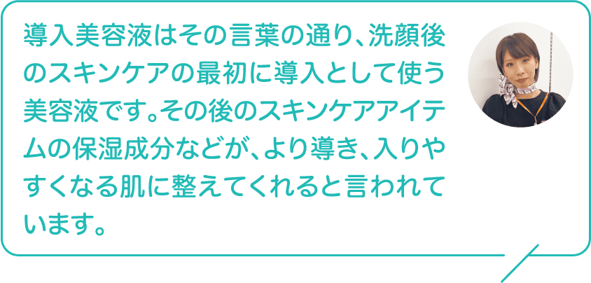 導入美容液はその言葉の通り、洗顔後のスキンケアの最初に導入として使う美容液です。その後のスキンケアアイテムの保湿成分などが、より導き、入りやすくなる肌に整えてくれると言われています。