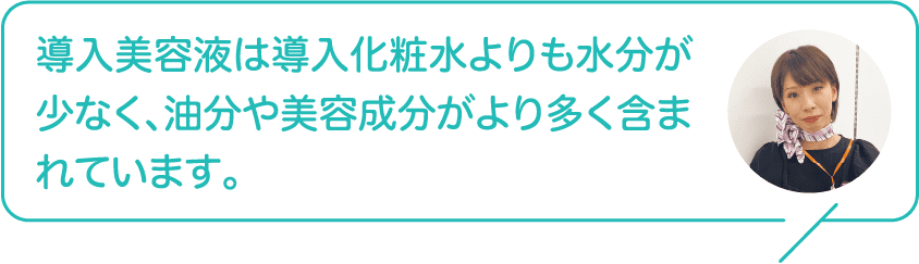導入美容液は導入化粧水よりも水分が少なく、油分や美容成分がより多く含まれています。