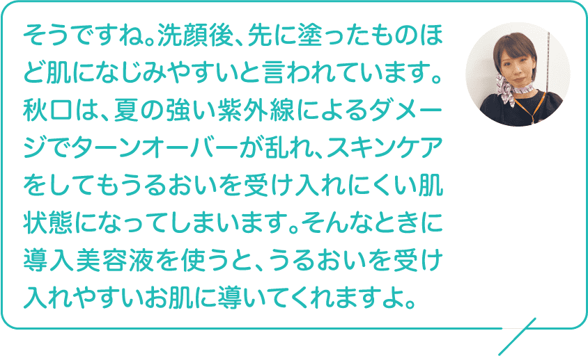 そうですね。洗顔後、先に塗ったものほど肌になじみやすいと言われています。秋口は、夏の強い紫外線によるダメージでターンオーバーが乱れ、スキンケアをしてもうるおいを受け入れにくい肌状態になってしまいます。そんなときに導入美容液を使うと、うるおいを受け入れやすいお肌に導いてくれますよ。