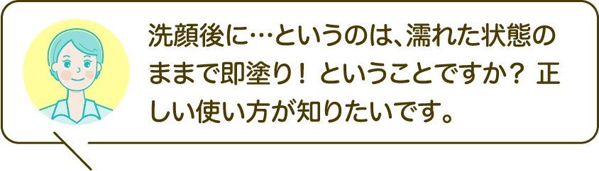 洗顔後に…というのは、濡れた状態のままで即塗り！ ということですか？ 正しい使い方が知りたいです。