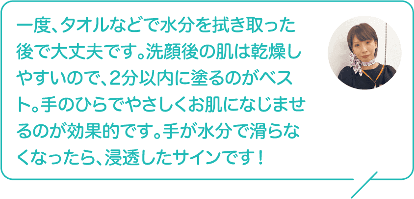 一度、タオルなどで水分を拭き取った後で大丈夫です。洗顔後の肌は乾燥しやすいので、2分以内に塗るのがベスト。手のひらでやさしくお肌になじませるのが効果的です。手が水分で滑らなくなったら、浸透したサインです！