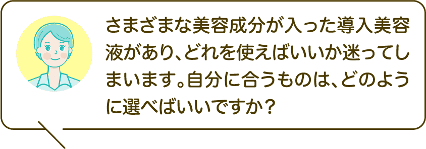 さまざまな美容成分が入った導入美容液があり、どれを使えばいいか迷ってしまいます。自分に合うものは、どのように選べばいいですか？