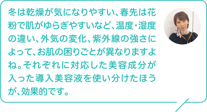 冬は乾燥が気になりやすい、春先は花粉で肌がゆらぎやすいなど、温度・湿度の違い、外気の変化、紫外線の強さによって、お肌の困りごとが異なりますよね。それぞれに対応した美容成分が入った導入美容液を使い分けたほうが、効果的です。