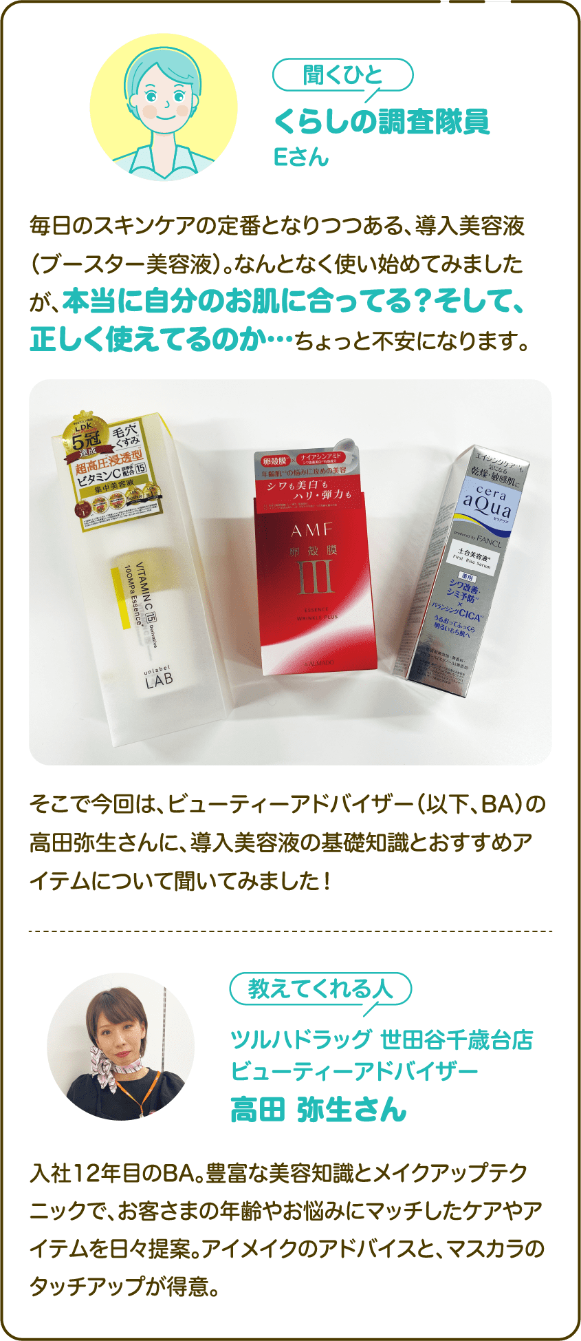 【聞くひと】くらしの調査隊員Eさん：毎日のスキンケアの定番となりつつある、導入美容液（ブースター美容液）。なんとなく使い始めてみましたが、本当に自分のお肌に合ってる？そして、正しく使えてるのか…ちょっと不安になります。そこで今回は、ビューティーアドバイザー（以下、BA）の高田弥生さんに、導入美容液の基礎知識とおすすめアイテムについて聞いてみました！｜【教えてくれる人】ツルハドラッグ 世田谷千歳台店 ビューティーアドバイザー高田 弥生さん：入社12年目のBA。豊富な美容知識とメイクアップテクニックで、お客さまの年齢やお悩みにマッチしたケアやアイテムを日々提案。アイメイクのアドバイスと、マスカラのタッチアップが得意。