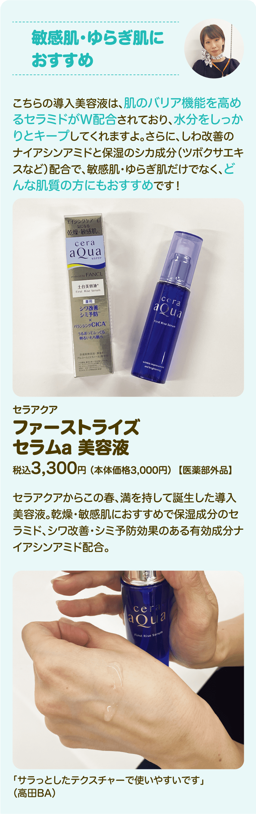 敏感肌・ゆらぎ肌におすすめ：こちらの導入美容液は、肌のバリア機能を高めるセラミドがW配合されており、水分をしっかりとキープしてくれますよ。さらに、しわ改善のナイアシンアミドと保湿のシカ成分（ツボクサエキスなど）配合で、敏感肌・ゆらぎ肌だけでなく、どんな肌質の方にもおすすめです！｜セラアクア ファーストライズ セラムa 美容液 税込3,300円 （本体価格3,000円）【医薬部外品】｜セラアクアからこの春、満を持して誕生した導入美容液。乾燥・敏感肌におすすめで保湿成分のセラミド、シワ改善・シミ予防効果のある有効成分ナイアシンアミド配合。「サラっとしたテクスチャーで使いやすいです」（高田BA）