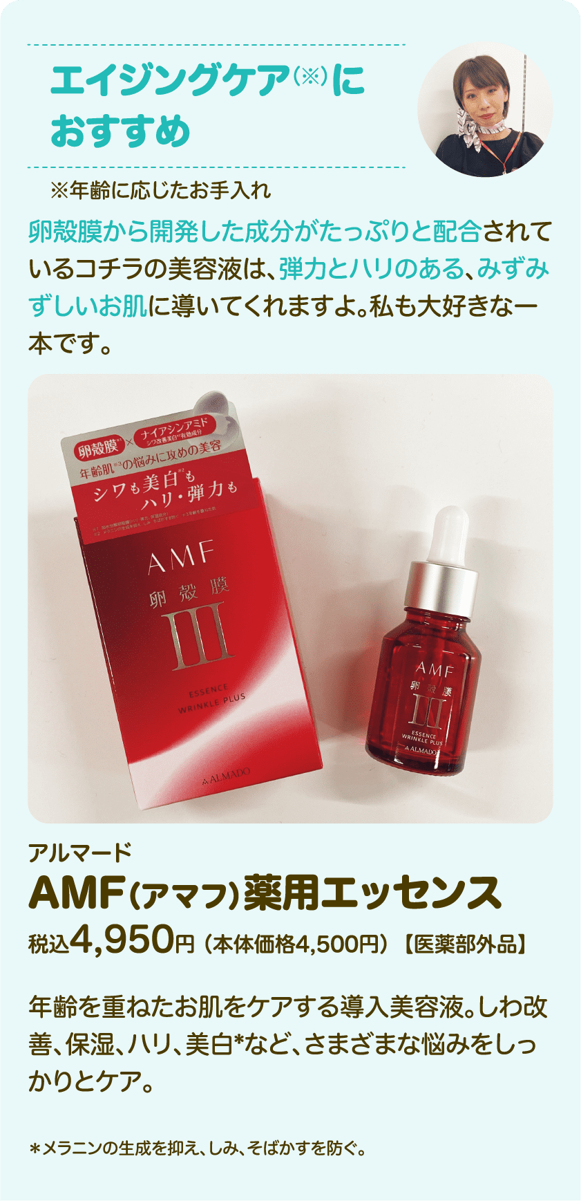 エイジングケア（※）におすすめ※年齢に応じたお手入れ 卵殻膜から開発した成分がたっぷりと配合されているコチラの美容液は、弾力とハリのある、みずみずしいお肌に導いてくれますよ。私も大好きな一本です。 アルマード AMF （アマフ）薬用エッセンス 税込4,950円 （本体価格4,500円）【医薬部外品】 年齢を重ねたお肌をケアする導入美容液。しわ改善、保湿、ハリ、美白*など、さまざまな悩みをしっかりとケア。 *メラニンの生成を抑え、しみ、そばかすを防ぐ。