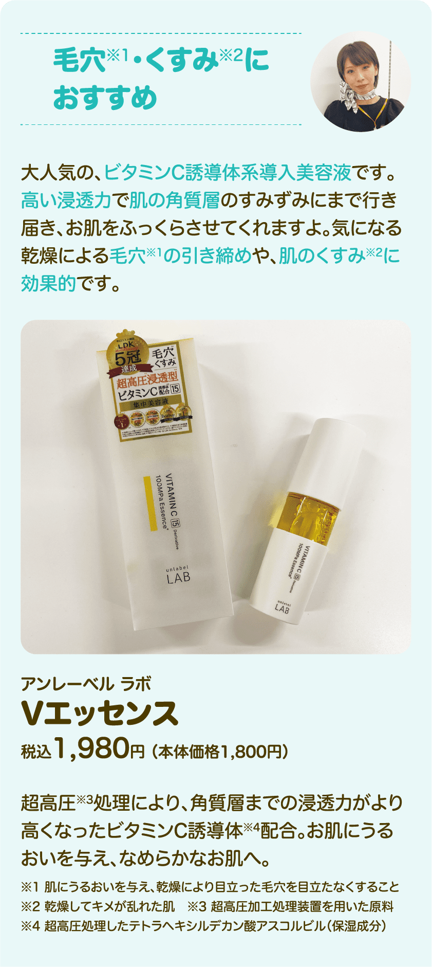 毛穴※1・くすみ※2におすすめ 大人気の、ビタミンC誘導体系導入美容液です。高い浸透力で肌の角質層のすみずみにまで行き届き、お肌をふっくらさせてくれますよ。気になる乾燥による毛穴※1の引き締めや、肌のくすみ※2に効果的です。アンレーベル ラボ Vエッセンス 税込1,980円 （本体価格1,800円） 超高圧※3処理により、角質層までの浸透力がより高くなったビタミンC誘導体※4配合。お肌にうるおいを与え、なめらかなお肌へ。※※1肌にうるおいを与え、乾燥により目立った毛穴を目立たなくすること ※2乾燥してキメが乱れた肌 ※3超高圧加工処理装置を用いた原料 ※4超高圧処理したテトラヘキシルデカン酸アスコルビル（保湿成分）