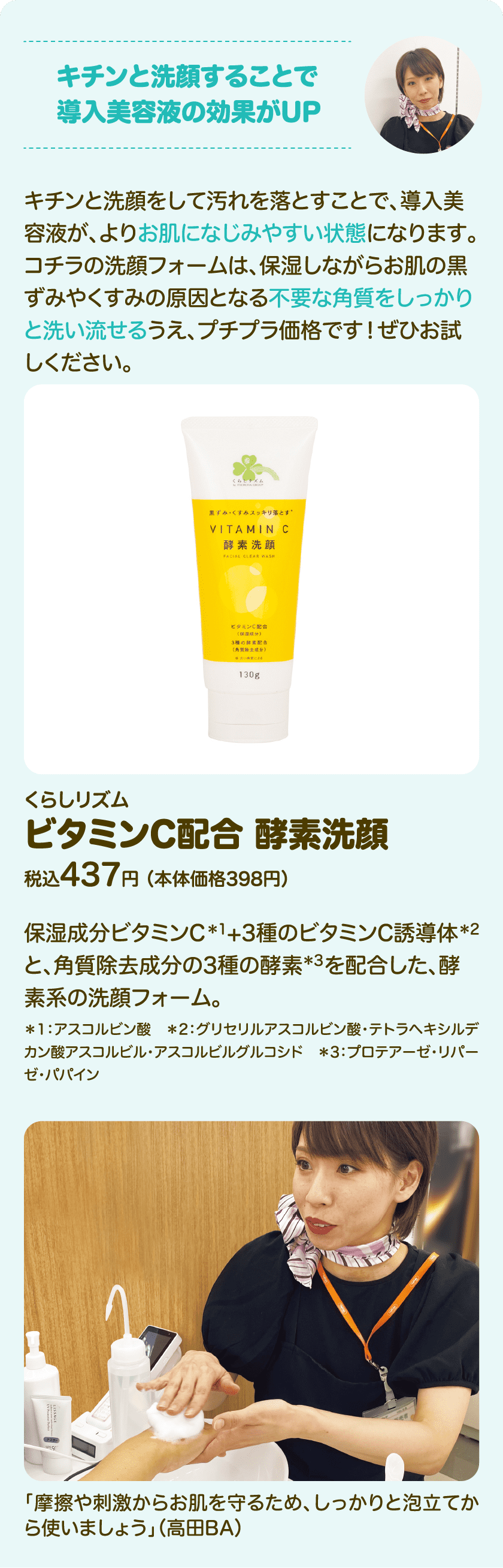 キチンと洗顔することで導入美容液の効果がUP キチンと洗顔をして汚れを落とすことで、導入美容液が、よりお肌になじみやすい状態になります。コチラの洗顔フォームは、保湿しながらお肌の黒ずみやくすみの原因となる不要な角質をしっかりと洗い流せるうえ、プチプラ価格です！ぜひお試しください。くらしリズム ビタミンC配合 酵素洗顔 税込437円 （本体価格398円）保湿成分ビタミンC*1 +3種のビタミンC誘導体*2 と、角質除去成分の3種の酵素*3 を配合した、酵素系の洗顔フォーム。*1：アスコルビン酸　*2：グリセリルアスコルビン酸・テトラヘキシルデカン酸アスコルビル・アスコルビルグルコシド　*3：プロテアーゼ・リパーゼ・パパイン｜「摩擦や刺激からお肌を守るため、しっかりと泡立ててから使いましょう」（高田BA）