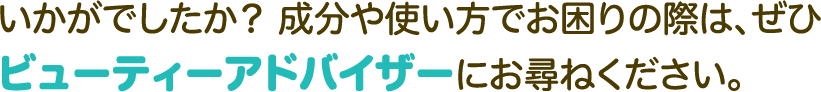 いかがでしたか？ 成分や使い方でお困りの際は、ぜひビューティーアドバイザーにお尋ねください。