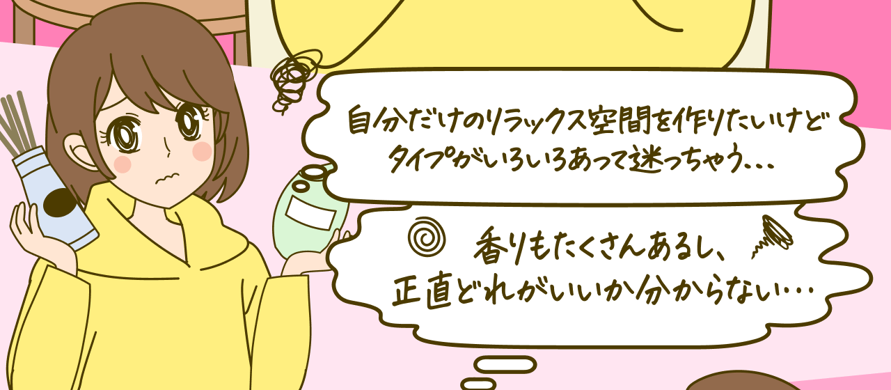 自分だけのリラックス空間を作りたいけどタイプがいろいろあって迷っちゃう…香りもたくさんあるし、正直どれがいいか分からない…