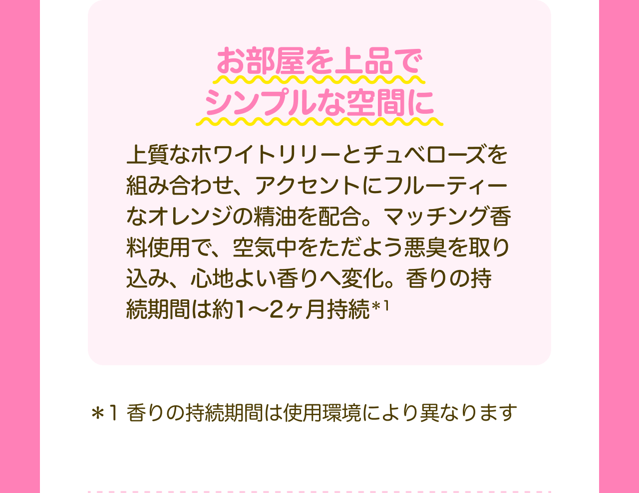 お部屋を上品でシンプルな空間に 上質なホワイトリリーとチュベローズを組み合わせ、アクセントにフルーティーなオレンジの精油を配合。マッチング香料使用で、空気中をただよう悪臭を取り込み、心地よい香りへ変化。香りの持続期間は約1～2ヶ月持続*1 *1 香りの持続期間は使用環境により異なります