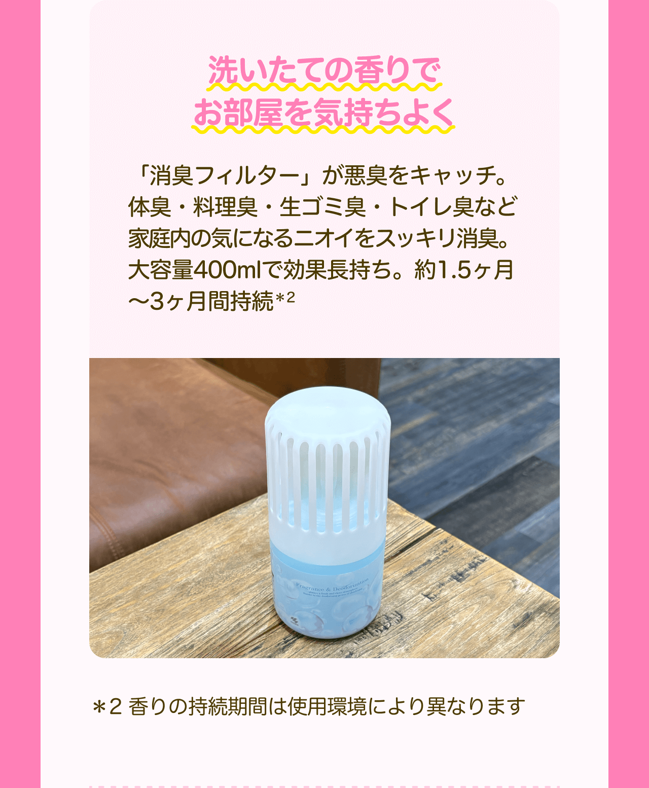 洗いたての香りでお部屋を気持ちよく 「消臭フィルター」が悪臭をキャッチ。体臭・料理臭・生ゴミ臭・トイレ臭など家庭内の気になるニオイをスッキリ消臭。大容量400mlで効果長持ち。約1.5ヶ月〜3ヶ月間持続*2 *2 香りの持続期間は使用環境により異なります