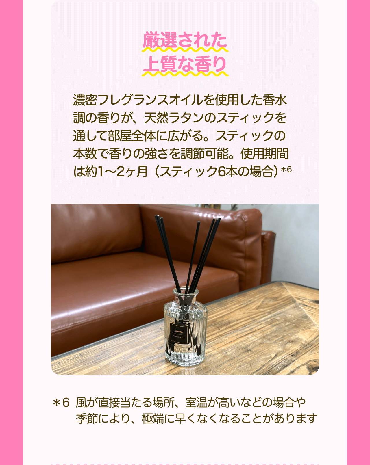 厳選された上質な香り 濃密フレグランスオイルを使用した香水調の香りが、天然ラタンのスティックを通して部屋全体に広がる。スティックの本数で香りの強さを調節可能。使用期間は約1～2ヶ月（スティック6本の場合）*6 *6 風が直接当たる場所、室温が高いなどの場合や季節により、極端に早くなくなることがあります