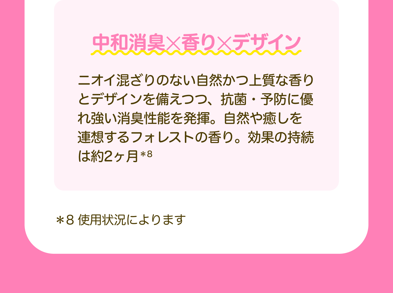 中和消臭✕香り✕デザイン ニオイ混ざりのない自然かつ上質な香りとデザインを備えつつ、抗菌・予防に優れ強い消臭性能を発揮。自然や癒しを連想するフォレストの香り。効果の持続は約2ヶ月*8 *8 使用状況によります