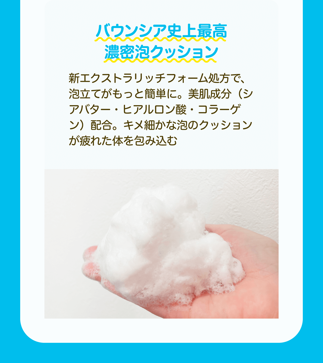 バウンシア史上最高濃密泡クッション 新エクストラリッチフォーム処方で、泡立てがもっと簡単に。美肌成分（シアバター・ヒアルロン酸・コラーゲン）配合。キメ細かな泡のクッションが疲れた体を包み込む