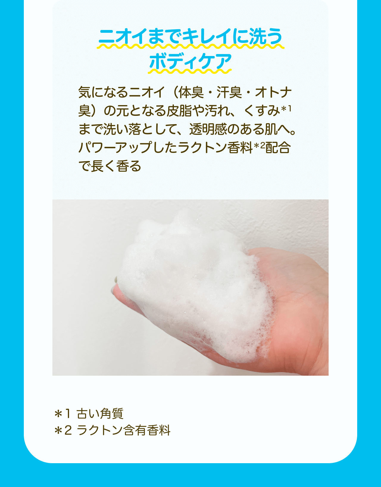 ニオイまでキレイに洗うボディケア　気になるニオイ（体臭・汗臭・オトナ臭）の元となる皮脂や汚れ、くすみ*1まで洗い落として、透明感のある肌へ。パワーアップしたラクトン香料*2配合で長く香る *1 古い角質 *2 ラクトン含有香料