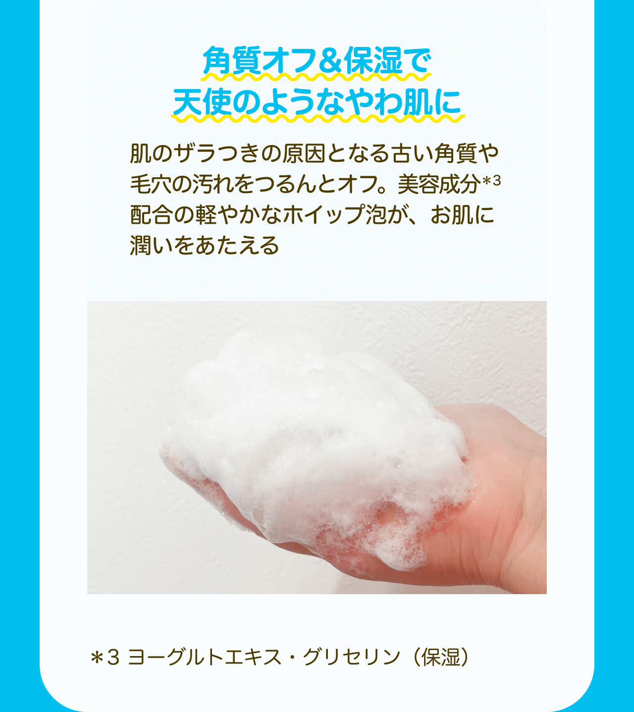 角質オフ＆保湿で天使のようなやわ肌に　肌のザラつきの原因となる古い角質や毛穴の汚れをつるんとオフ。美容成分*3配合の軽やかなホイップ泡が、お肌に潤いをあたえる *3 ヨーグルトエキス・グリセリン(保湿)