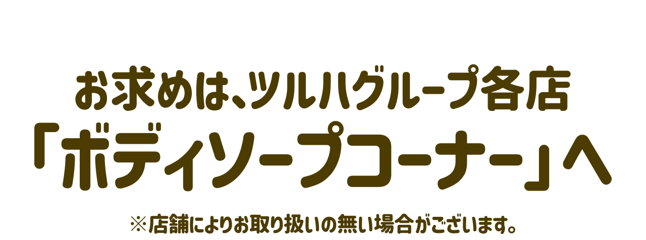 お求めは、ツルハグループ各店「ボディソープコーナー」へ ※店舗によりお取り扱いの無い場合がございます。