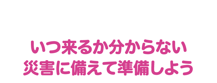 いつ来るか分からない災害に備えて準備しよう