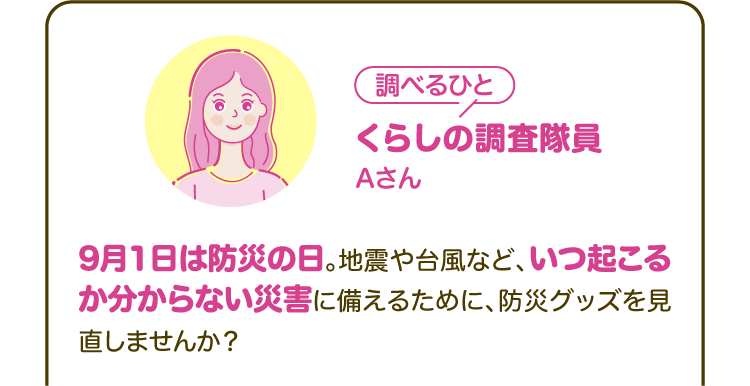 【調べるひと】くらしの調査隊員 Aさん 9月1日は防災の日。地震や台風など、いつ起こるか分からない災害に備えるために、防災グッズを見直しませんか？