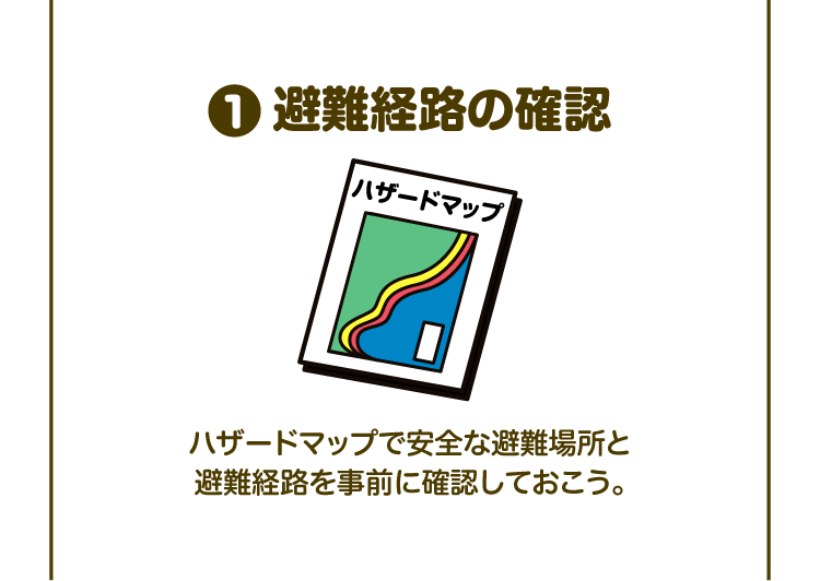①避難経路の確認 ハザードマップで安全な避難場所と避難経路を事前に確認しておこう。