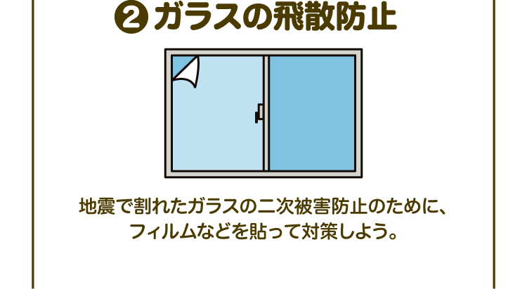 ②ガラスの飛散防止 地震で割れたガラスの二次被害防止のために、フィルムなどを貼って対策しよう。
