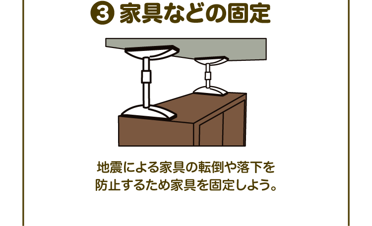 ③家具などの固定 地震による家具の転倒や落下を防止するため家具を固定しよう。