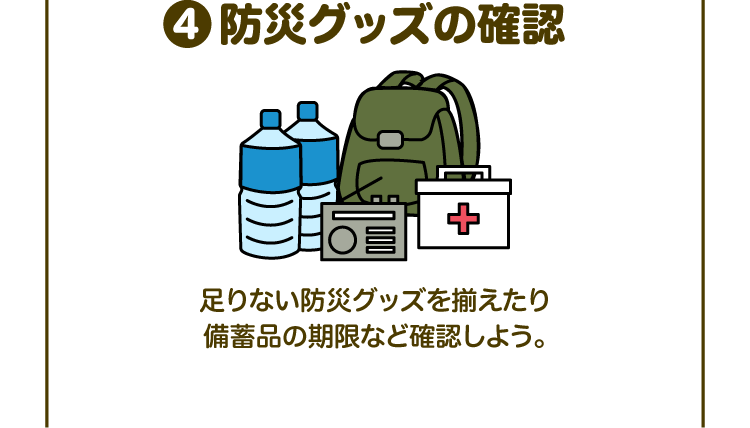 ④防災グッズの確認 足りない防災グッズを揃えたり備蓄品の期限など確認しよう。