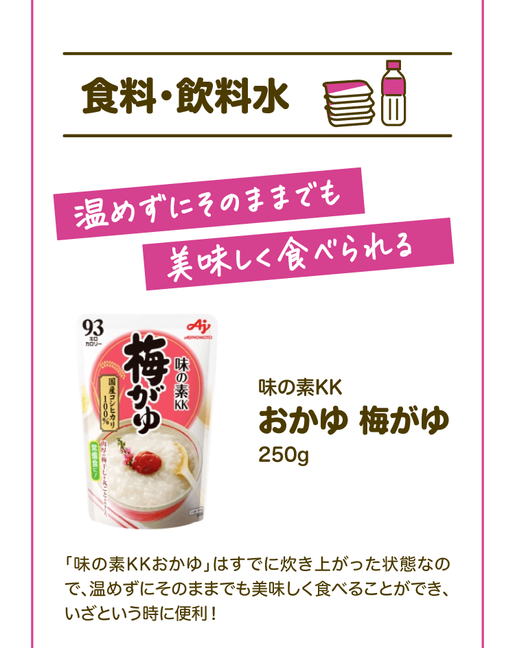 【食料・飲料水】温めずにそのままでも美味しく食べられる 味の素KK おかゆ梅がゆ250g 「味の素KKおかゆ」はすでに炊き上がった状態なので、温めずにそのままでも美味しく食べることができ、いざという時に便利！