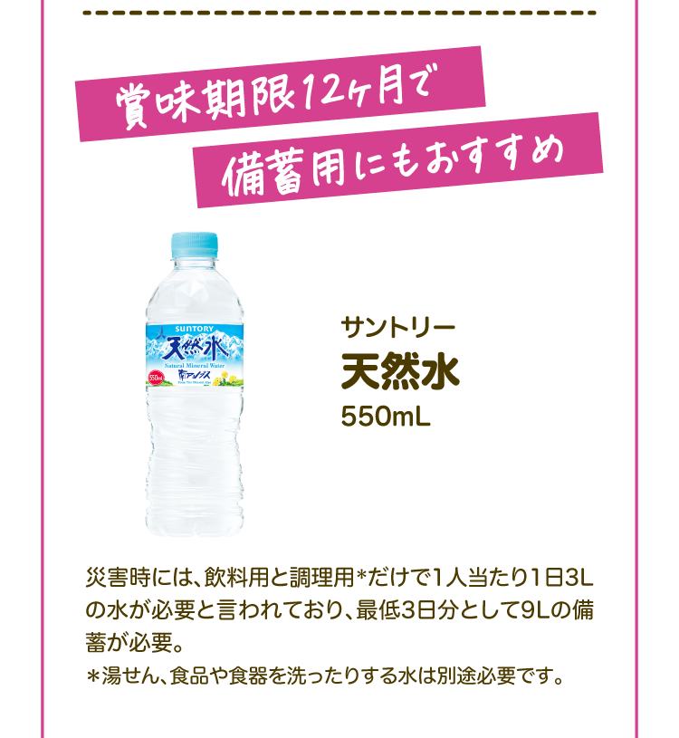 賞味期限12ヶ月で備蓄用にもおすすめ サントリー 天然水550mL 災害時には、飲料用と調理用＊だけで1人当たり1日3Lの水が必要と言われており、最低3日分として9Lの備蓄が必要。＊湯せん、食品や食器を洗ったりする水は別途必要です。