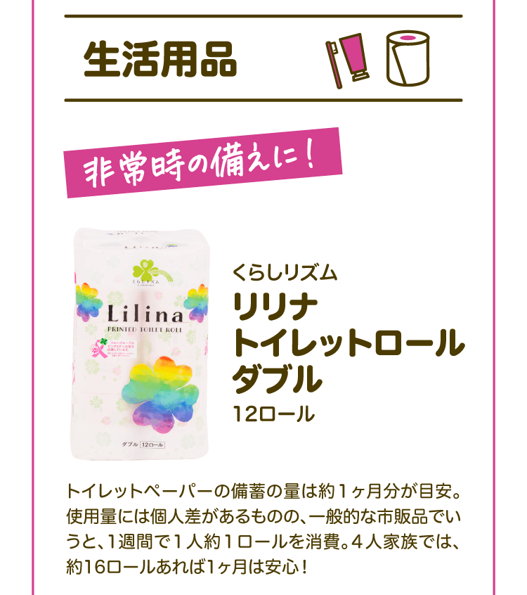 【生活用品】非常時の備えに！ くらしリズム リリナトイレットロールダブル12ロール トイレットペーパーの備蓄の量は約1ヶ月分が目安。使用量には個人差があるものの、一般的な市販品でいうと、1週間で1人約1ロールを消費。4人家族では、約16ロールあれば1ヶ月は安心！