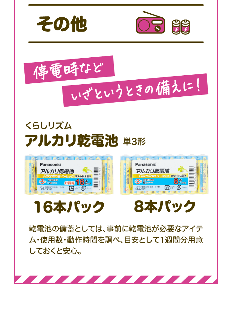 【その他】停電時などいざというときの備えに！ くらしリズム アルカリ乾電池単3形【16本パック】【8本パック】乾電池の備蓄としては、事前に乾電池が必要なアイテム・使用数・動作時間を調べ、目安として1週間分用意しておくと安心。