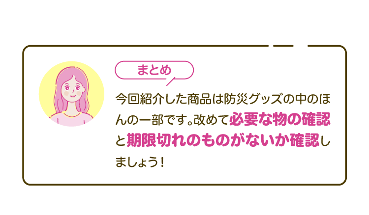 【まとめ】今回紹介した商品は防災グッズの中のほんの一部です。改めて必要な物の確認と期限切れのものがないか確認しましょう！