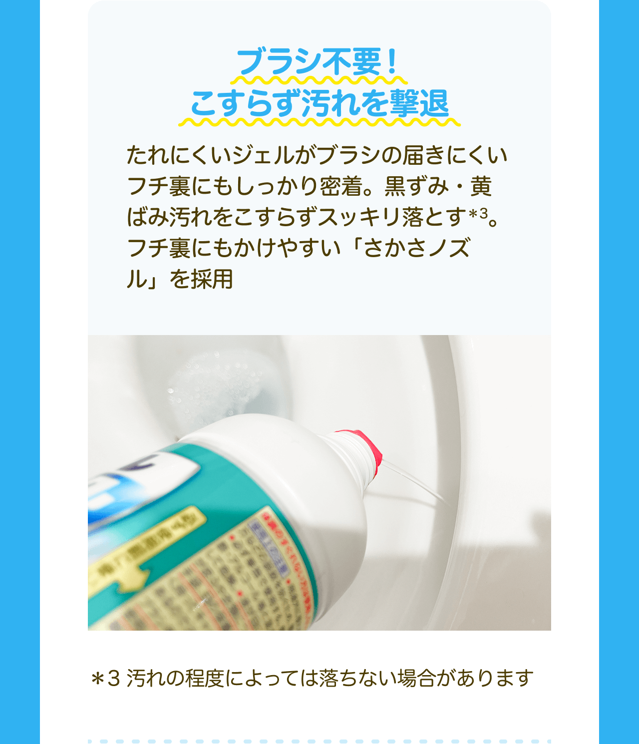 ブラシ不要！こすらず汚れを撃退 たれにくいジェルがブラシの届きにくいフチ裏にもしっかり密着。黒ずみ・黄ばみ汚れをこすらずスッキリ落とす*3。フチ裏にもかけやすい「さかさノズル」を採用 *3 汚れの程度によっては落ちない場合があります