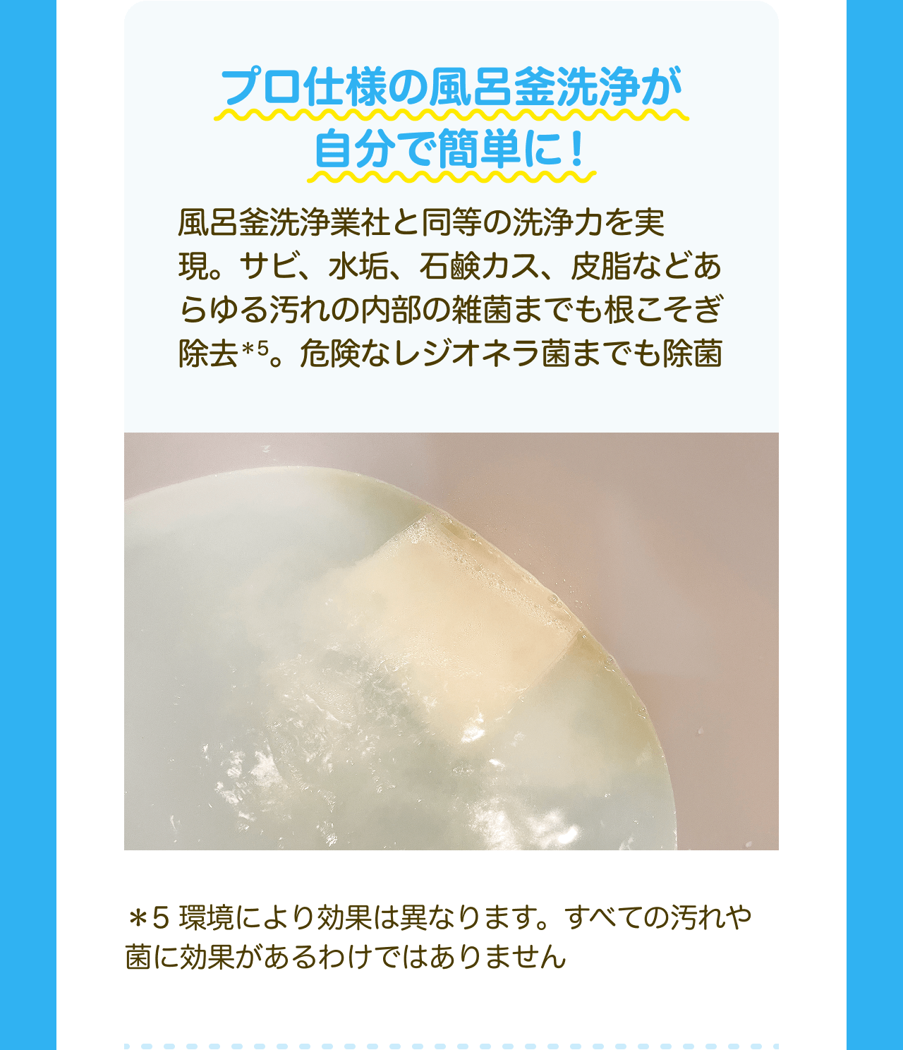 プロ仕様の風呂釜洗浄が自分で簡単に！風呂釜洗浄業社と同等の洗浄力を実現。サビ、水垢、石鹸カス、皮脂などあらゆる汚れの内部の雑菌までも根こそぎ除去*5。危険なレジオネラ菌までも除菌 *5 環境により効果は異なります。すべての汚れや菌に効果があるわけではありません
