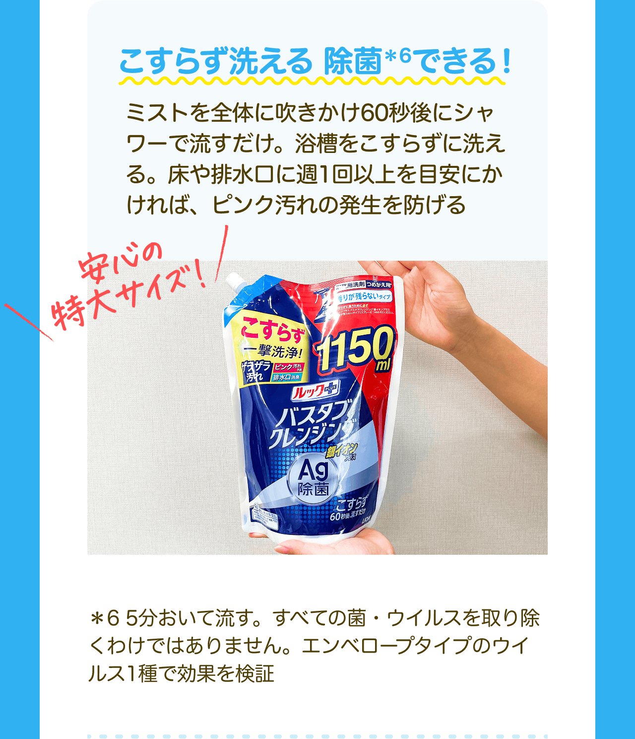 こすらず洗える除菌*6できる！ミストを全体に吹きかけ60秒後にシャワーで流すだけ。浴槽をこすらずに洗える。床や排水口に週1回以上を目安にかければ、ピンク汚れの発生を防げる 安心の特大サイズ！*6 5分おいて流す。すべての菌・ウイルスを取り除くわけではありません。エンベロープタイプのウイルス1種で効果を検証