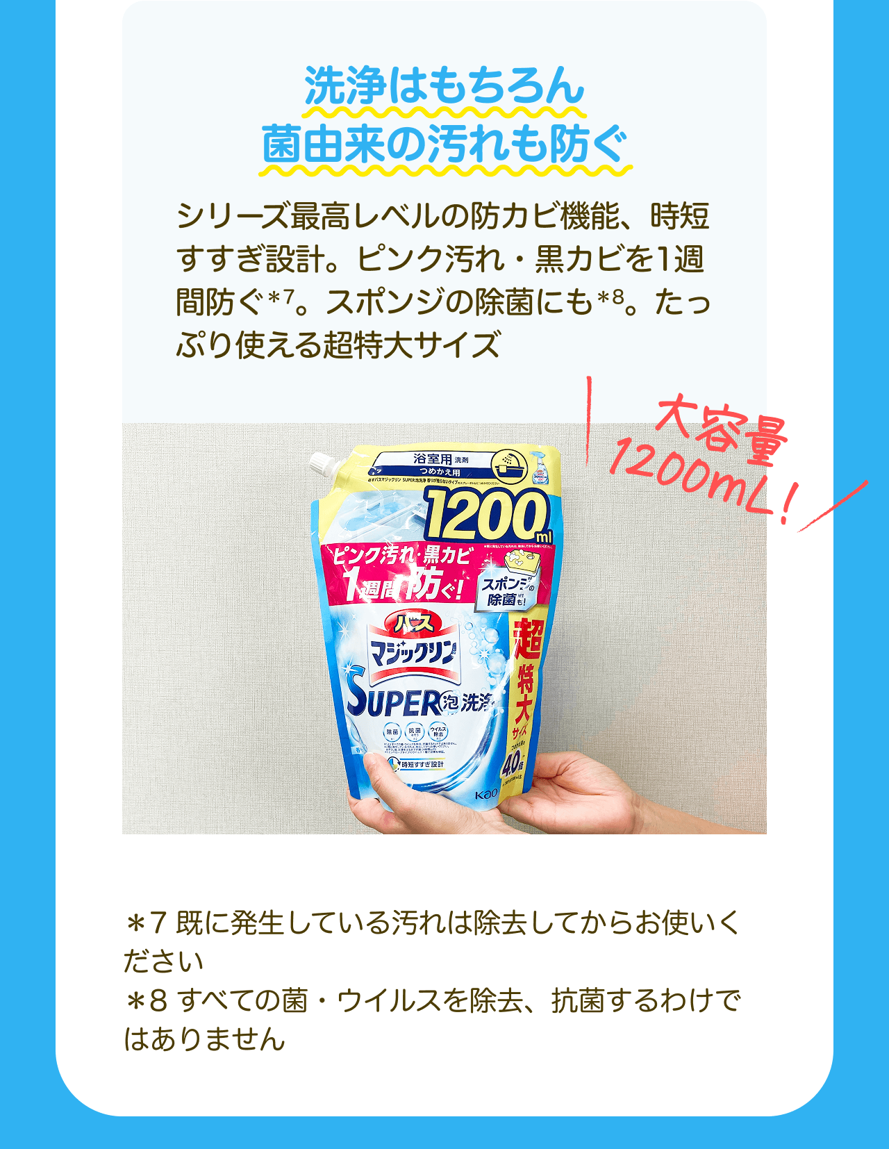 洗浄はもちろん菌由来の汚れも防ぐ シリーズ最高レベルの防カビ機能、時短すすぎ設計。ピンク汚れ・黒カビを1週間防ぐ*7。スポンジの除菌にも*8。たっぷり使える超特大サイズ 大容量1200mL！*7 既に発生している汚れは除去してからお使いください *8 すべての菌・ウイルスを除去、抗菌するわけではありません