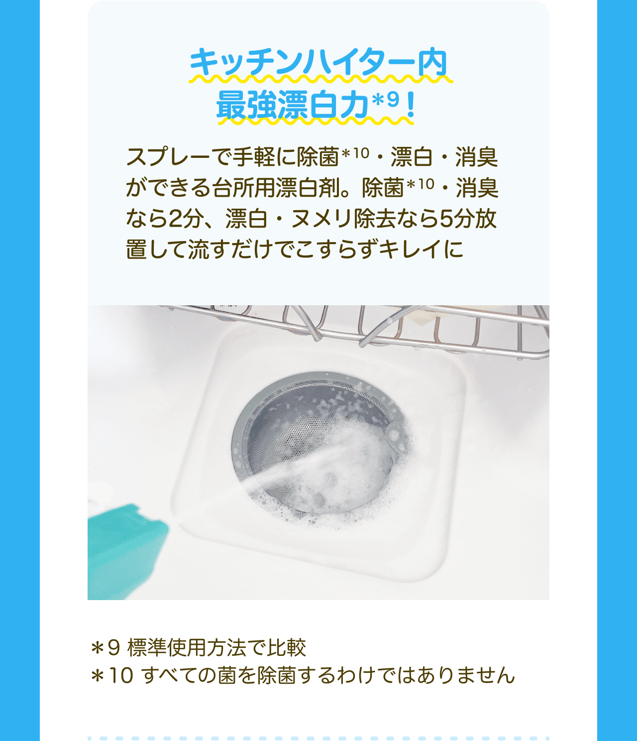 キッチンハイター内 最強漂白力*9！スプレーで手軽に除菌*10・漂白・消臭ができる台所用漂白剤。除菌*10・消臭なら2分、漂白・ヌメリ除去なら5分放置して流すだけでこすらずキレイに *9 標準使用方法で比較 *10 すべての菌を除菌するわけではありません