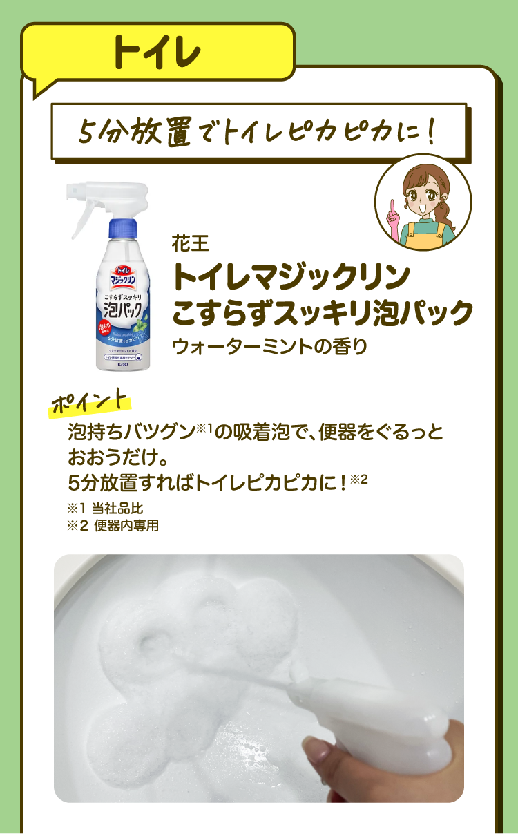 【トイレ】「５分放置でトイレピカピカに！」花王 トイレマジックリン こすらずスッキリ泡パック ウォーターミントの香り ［ポイント］泡持ちバツグン※1の吸着泡で、便器をぐるっとおおうだけ。 5分放置すればトイレピカピカに！※2 ※1 当社品比 ※２ 便器内専用