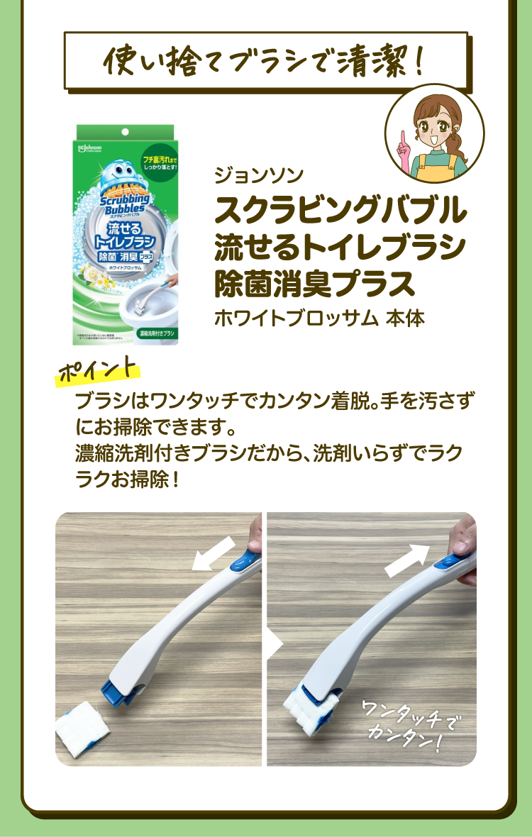 「使い捨てブラシで清潔！」ジョンソン スクラビングバブル 流せるトイレブラシ 除菌消臭プラス ホワイトブロッサム 本体 ［ポイント］ブラシはワンタッチでカンタン着脱。手を汚さずにお掃除できます。濃縮洗剤付きブラシだから、洗剤いらずでラクラクお掃除！「ワンタッチでカンタン！」
