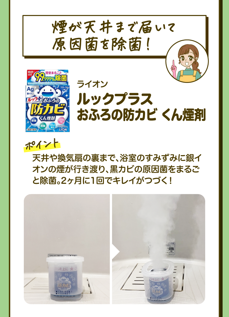「煙が天井まで届いて原因菌を除菌！」ライオン ルックプラス おふろの防カビ くん煙剤 ［ポイント］天井や換気扇の裏まで、浴室のすみずみに銀イオンの煙が行き渡り、黒カビの原因菌をまるごと除菌。2ヶ月に1回でキレイがつづく！