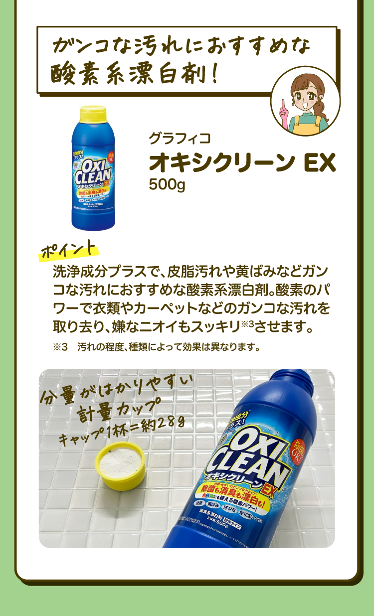「ガンコな汚れにおすすめな酸素系漂白剤！」グラフィコ オキシクリーン EX 500g ［ポイント］皮脂汚れや黄ばみなど、洗浄成分プラスで、皮脂汚れや黄ばみなどガンコな汚れにおすすめな酸素系漂白剤。酸素のパワーで衣類やカーペットなどのガンコな汚れを取り去り、嫌なニオイもスッキリ※3させます。 ※3 汚れの程度、種類によって効果は異なります。「分量がはかりやすい計量カップ キャップ1杯=約28g」