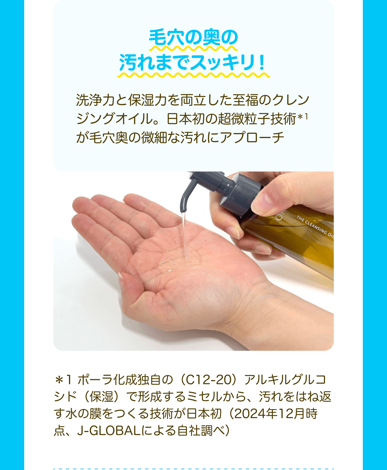 毛穴の奥の汚れまでスッキリ！洗浄力と保湿力を両立した至福のクレンジングオイル。日本初の超微粒子技術*1が毛穴奥の微細な汚れにアプローチ *1 ポーラ化成独自の（C12-20） アルキルグルコシド（保湿）で形成するミセルから、汚れをはね返す水の膜をつくる技術が日本初（2024年12月時点、J-GLOBALによる自社調べ）