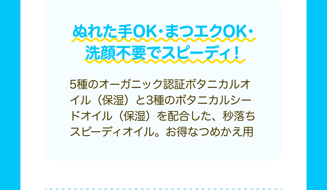 ぬれた手OK・まつエクOK・洗顔不要でスピーディ！5種のオーガニック認証ボタニカルオイル（保湿）と3種のボタニカルシードオイル（保湿）を配合した、秒落ちスピーディオイル。お得なつめかえ用