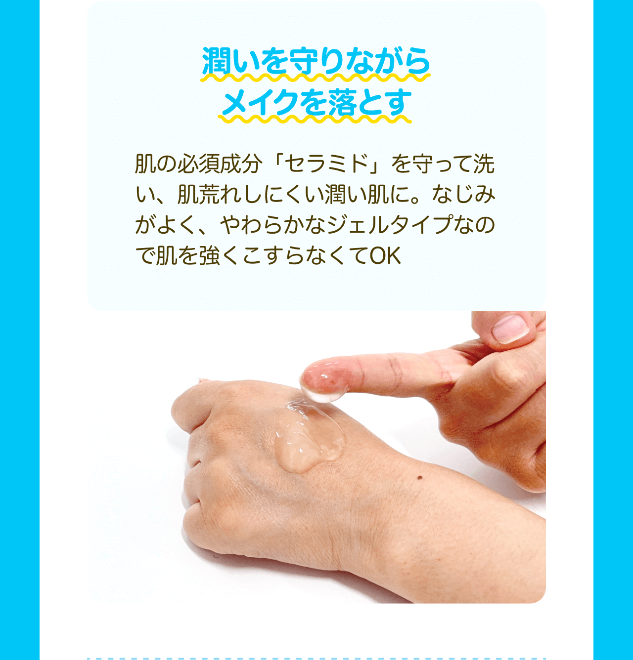 潤いを守りながらメイクを落とす 肌の必須成分「セラミド」を守って洗い、肌荒れしにくい潤い肌に。なじみがよく、やわらかなジェルタイプなので肌を強くこすらなくてOK