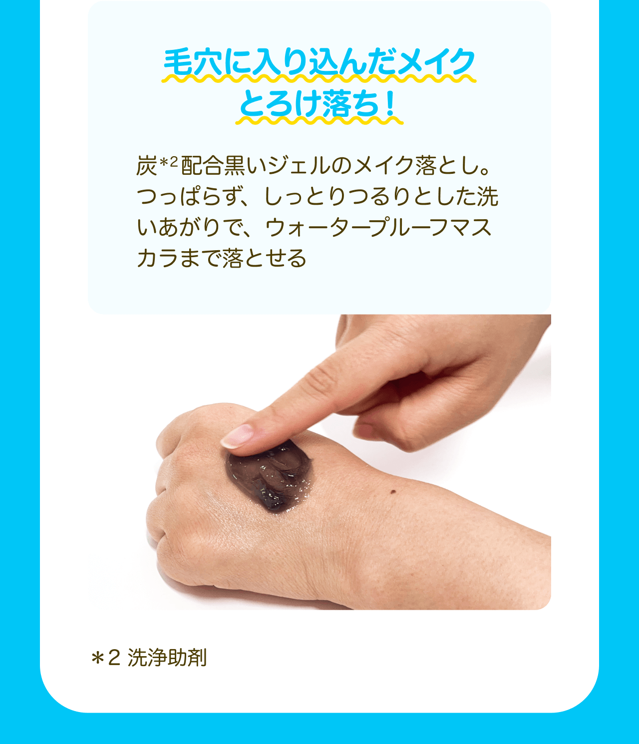 毛穴に入り込んだメイクとろけ落ち！炭*2配合黒いジェルのメイク落とし。つっぱらず、しっとりつるりとした洗いあがりで、ウォータープルーフマスカラまで落とせる *2 洗浄助剤