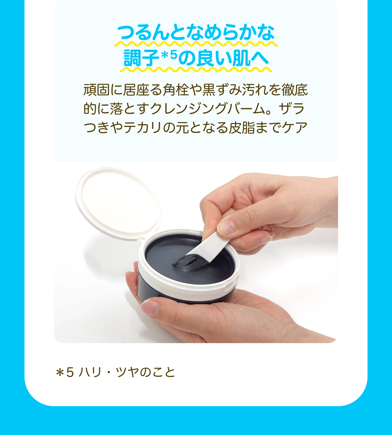 つるんとなめらかな調子*5の良い肌へ 頑固に居座る角栓や黒ずみ汚れを徹底的に落とすクレンジングバーム。ザラつきやテカリの元となる皮脂までケア *5 ハリ・ツヤのこと