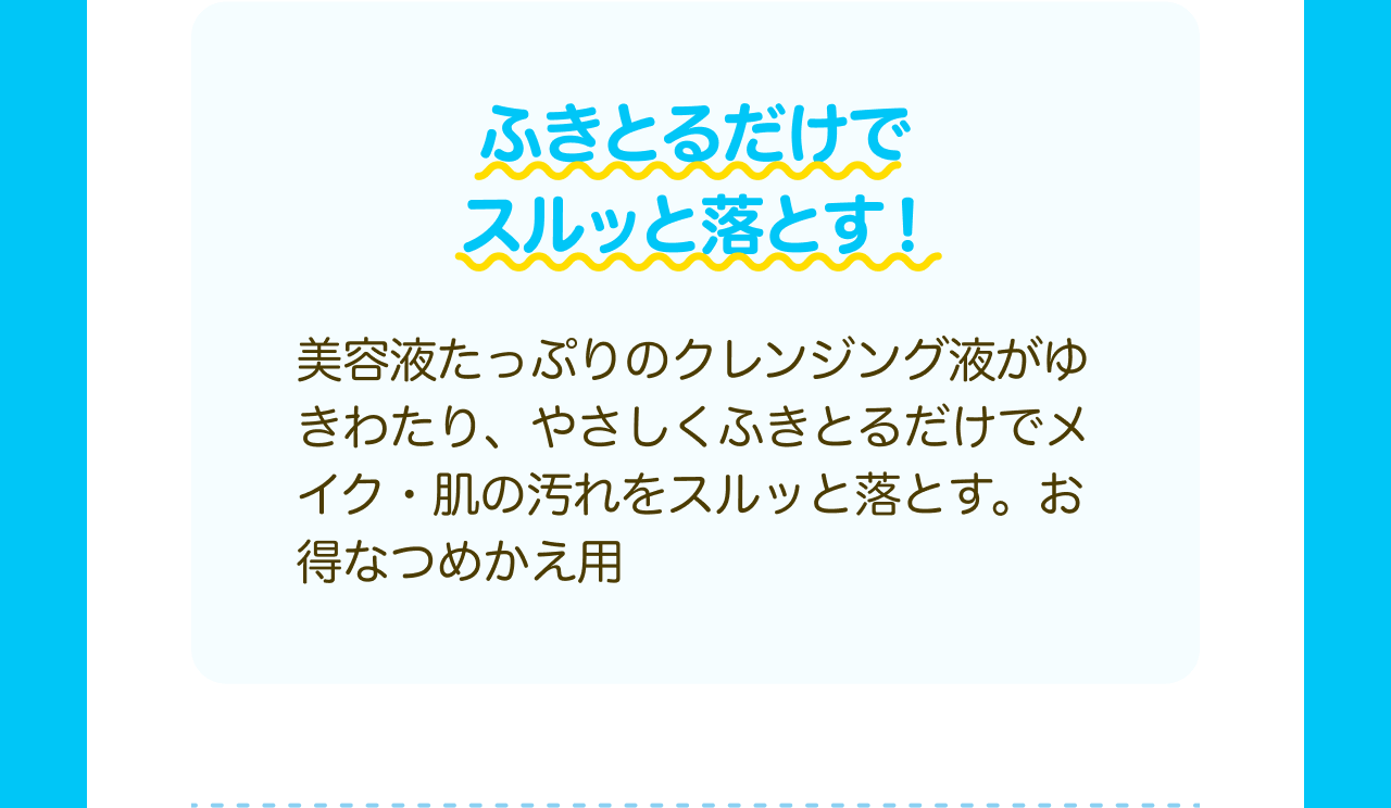ふきとるだけでスルッと落とす！美容液たっぷりのクレンジング液がゆきわたり、やさしくふきとるだけでメイク・肌の汚れをスルッと落とす。お得なつめかえ用