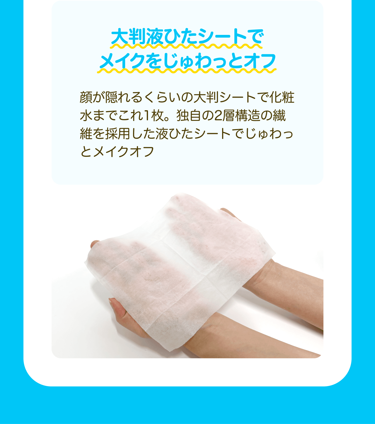 太判液ひたシートでメイクをじゅわっとオフ 顔が隠れるくらいの大判シートで化粧水までこれ1枚。独自の2層構造の繊維を採用した液ひたシートでじゅわっとメイクオフ