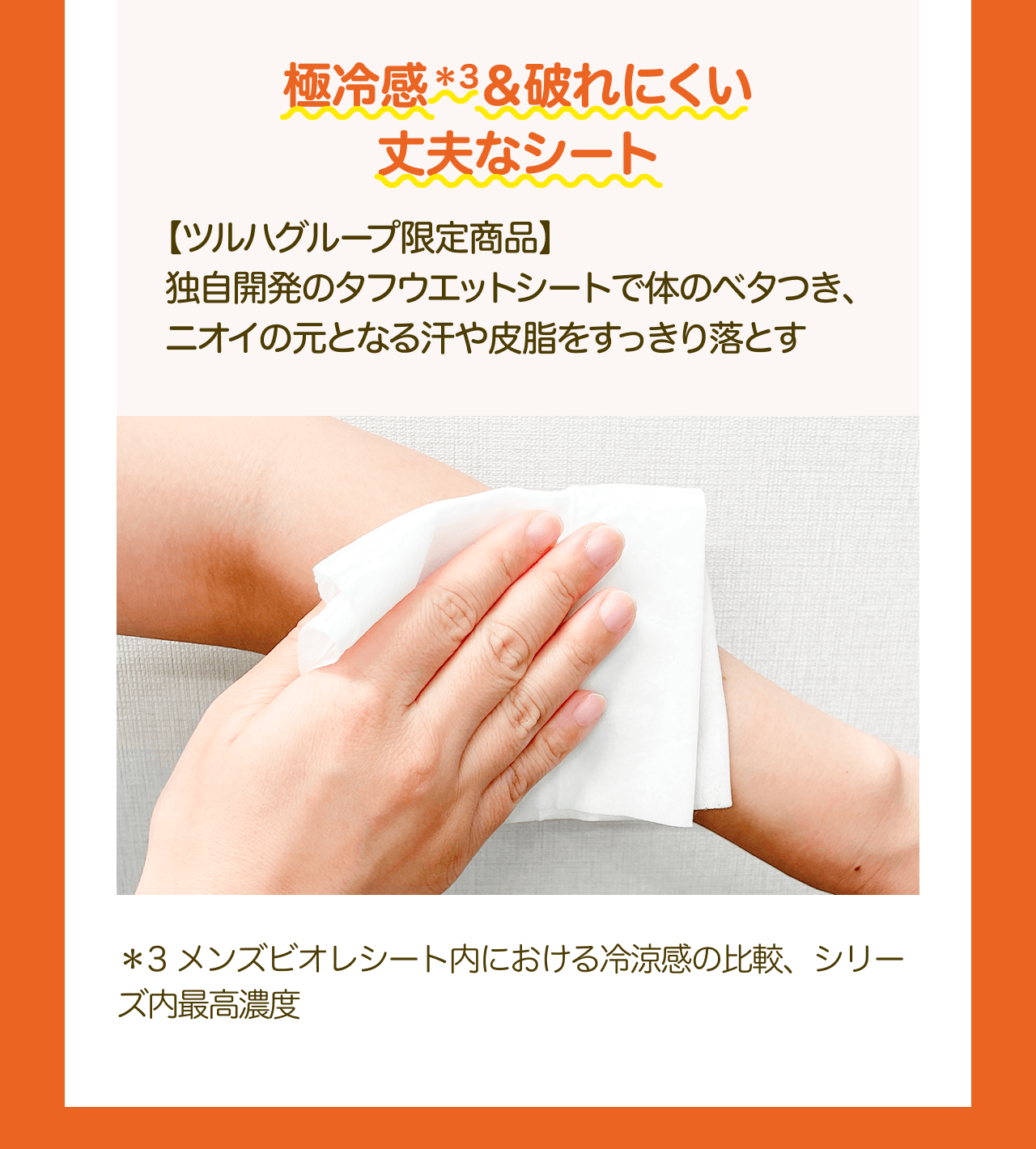 極冷感*3&破れにくい 丈夫なシート 【ツルハグループ限定商品】独自開発のタフウエットシートで体のベタつき、 ニオイの元となる汗や皮脂をすっきり落とす *3 メンズビオレシート内における冷涼感の比較、シリーズ内最高濃度